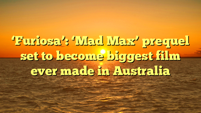 ‘Furiosa’: ‘Mad Max’ prequel set to become biggest film ever made in Australia 